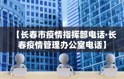 【长春市疫情指挥部电话·长春疫情管理办公室电话】