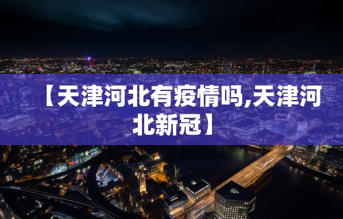 【天津河北有疫情吗,天津河北新冠】