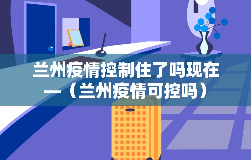 兰州疫情控制住了吗现在—（兰州疫情可控吗）
