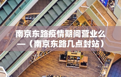 南京东路疫情期间营业么—（南京东路几点封站）