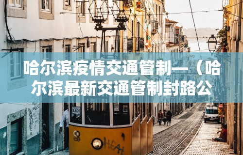 哈尔滨疫情交通管制—（哈尔滨最新交通管制封路公告）
