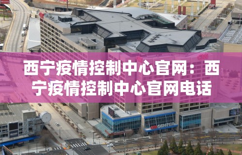 西宁疫情控制中心官网:西宁疫情控制中心官网电话 西宁疫情控制中心官网:西宁疫情控制中心官网电话