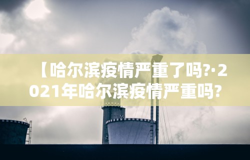 【哈尔滨疫情严重了吗?·2021年哈尔滨疫情严重吗?】