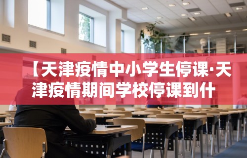 【天津疫情中小学生停课·天津疫情期间学校停课到什么时候】