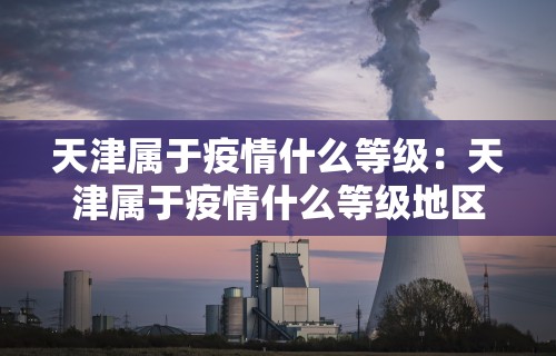 天津属于疫情什么等级：天津属于疫情什么等级地区