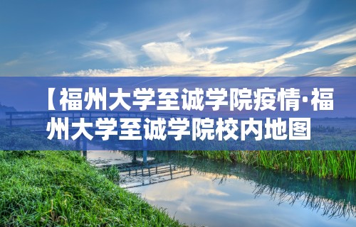 【福州大学至诚学院疫情·福州大学至诚学院校内地图】