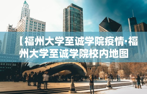 【福州大学至诚学院疫情·福州大学至诚学院校内地图】