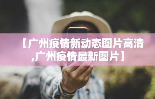 【广州疫情新动态图片高清,广州疫情最新图片】