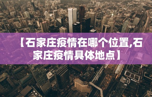 【石家庄疫情在哪个位置,石家庄疫情具体地点】