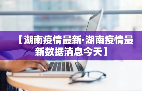 【湖南疫情最新·湖南疫情最新数据消息今天】