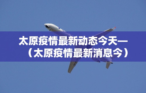 太原疫情最新动态今天—（太原疫情最新消息今）