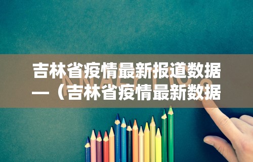 吉林省疫情最新报道数据—（吉林省疫情最新数据统计）