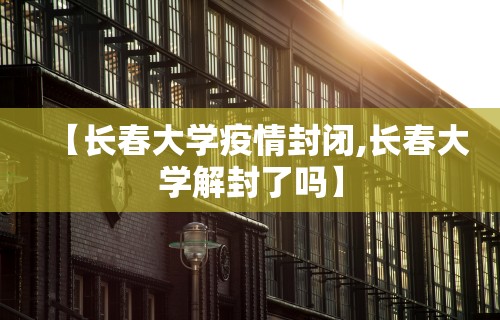 【长春大学疫情封闭,长春大学解封了吗】 【长春大学疫情封闭,长春大学解封了吗】