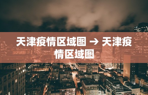 天津疫情区域图 → 天津疫情区域图