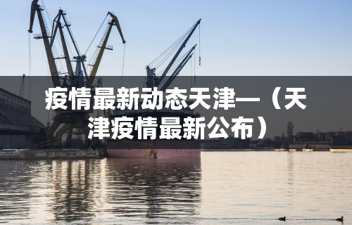 疫情最新动态天津—（天津疫情最新公布）