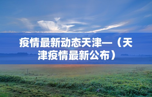 疫情最新动态天津—(天津疫情最新公布) 疫情最新动态天津—(天津疫情最新公布)