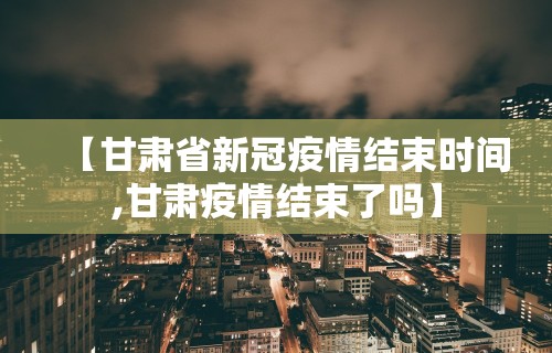 【甘肃省新冠疫情结束时间,甘肃疫情结束了吗】