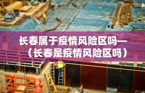 长春属于疫情风险区吗—(长春是疫情风险区吗) 长春属于疫情风险区吗—(长春是疫情风险区吗)