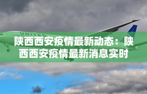 陕西西安疫情最新动态：陕西西安疫情最新消息实时更新