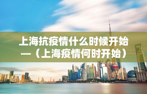 上海抗疫情什么时候开始—（上海疫情何时开始）