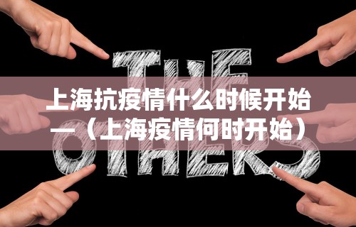 上海抗疫情什么时候开始—(上海疫情何时开始) 上海抗疫情什么时候开始—(上海疫情何时开始)