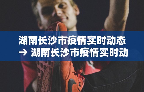 湖南长沙市疫情实时动态 → 湖南长沙市疫情实时动态图 湖南长沙市疫情实时动态 → 湖南长沙市疫情实时动态图