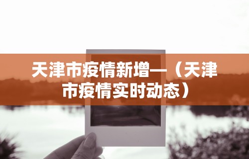 天津市疫情新增—(天津市疫情实时动态) 天津市疫情新增—(天津市疫情实时动态)