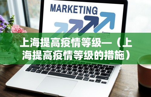上海提高疫情等级—（上海提高疫情等级的措施）