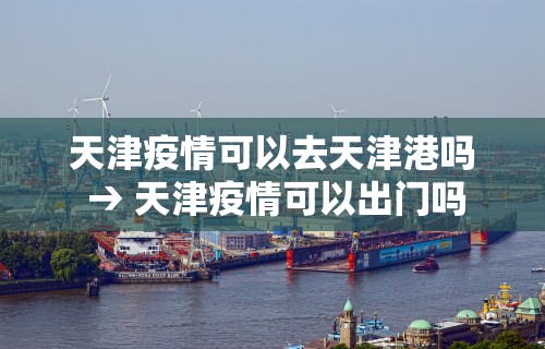 天津疫情可以去天津港吗 → 天津疫情可以出门吗 天津疫情可以去天津港吗 → 天津疫情可以出门吗