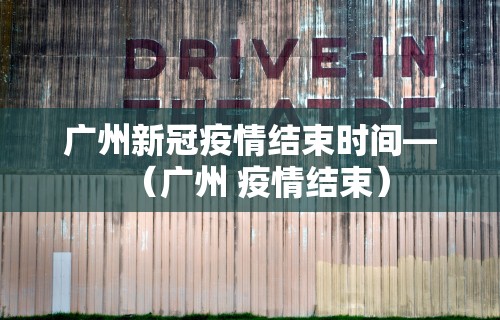 广州新冠疫情结束时间—（广州 疫情结束）