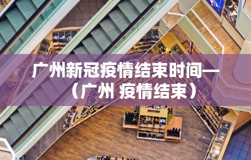 广州新冠疫情结束时间—（广州 疫情结束）