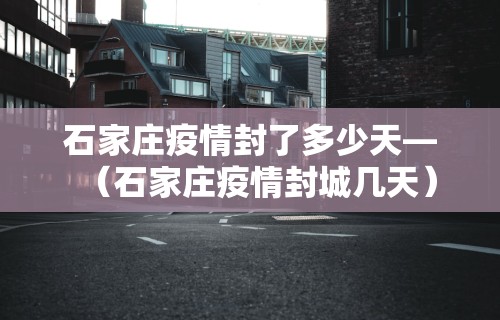 石家庄疫情封了多少天—(石家庄疫情封城几天) 石家庄疫情封了多少天—(石家庄疫情封城几天)