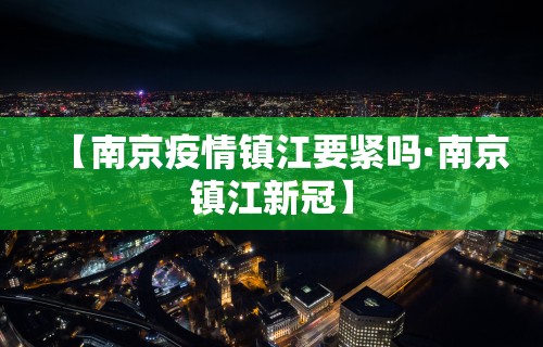 【南京疫情镇江要紧吗·南京镇江新冠】