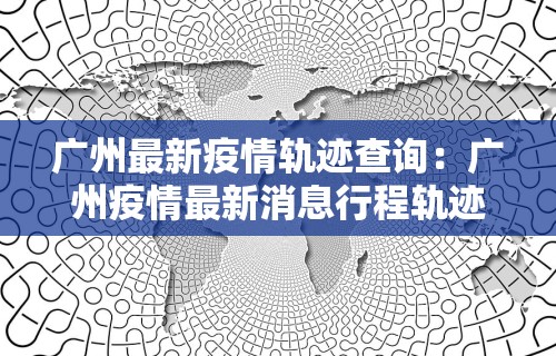 广州最新疫情轨迹查询：广州疫情最新消息行程轨迹