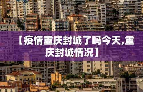 【疫情重庆封城了吗今天,重庆封城情况】 【疫情重庆封城了吗今天,重庆封城情况】
