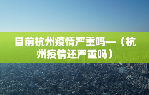 目前杭州疫情严重吗—（杭州疫情还严重吗）