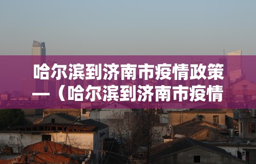 哈尔滨到济南市疫情政策—（哈尔滨到济南市疫情政策最新）