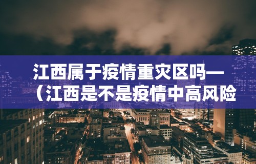 江西属于疫情重灾区吗—（江西是不是疫情中高风险地区）