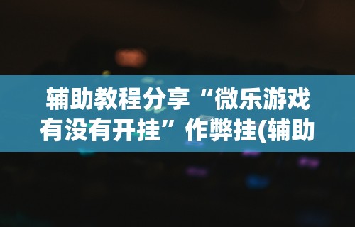 辅助教程分享“微乐游戏有没有开挂”作弊挂(辅助外挂+