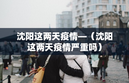 沈阳这两天疫情—（沈阳这两天疫情严重吗）