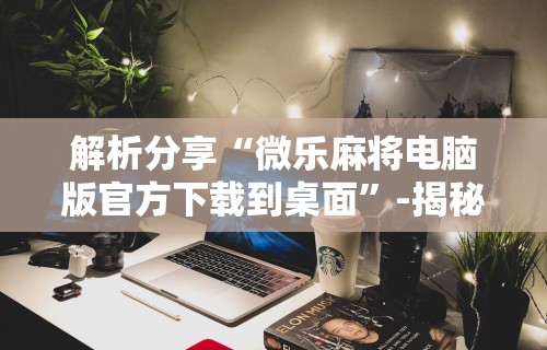 解析分享“微乐麻将电脑版官方下载到桌面”-揭秘开挂教程分享