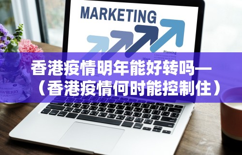 香港疫情明年能好转吗—（香港疫情何时能控制住）