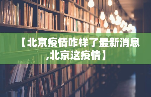 【北京疫情咋样了最新消息,北京这疫情】 【北京疫情咋样了最新消息,北京这疫情】