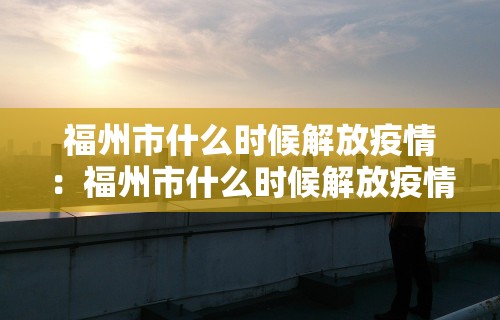 福州市什么时候解放疫情：福州市什么时候解放疫情的