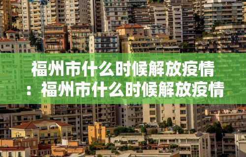 福州市什么时候解放疫情:福州市什么时候解放疫情的 福州市什么时候解放疫情:福州市什么时候解放疫情的