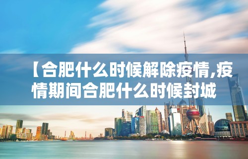 【合肥什么时候解除疫情,疫情期间合肥什么时候封城的】