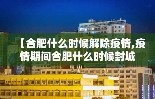 【合肥什么时候解除疫情,疫情期间合肥什么时候封城的】 【合肥什么时候解除疫情,疫情期间合肥什么时候封城的】