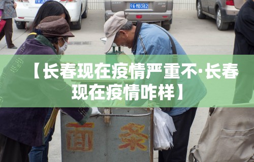 【长春现在疫情严重不·长春现在疫情咋样】