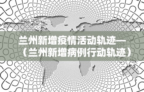 兰州新增疫情活动轨迹—（兰州新增病例行动轨迹）