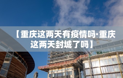 【重庆这两天有疫情吗·重庆这两天封城了吗】